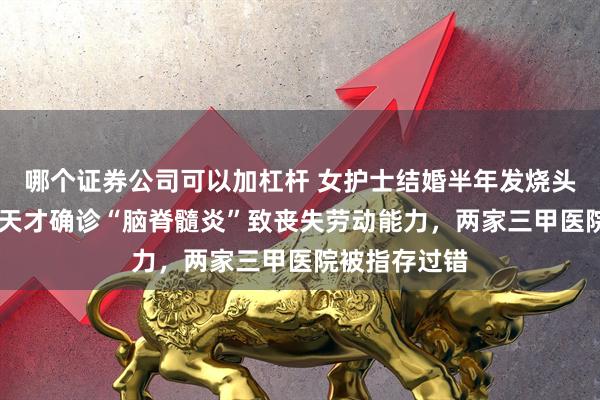 哪个证券公司可以加杠杆 女护士结婚半年发烧头痛，诊治12天才确诊“脑脊髓炎”致丧失劳动能力，两家三甲医院被指存过错