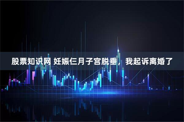 股票知识网 妊娠仨月子宫脱垂，我起诉离婚了