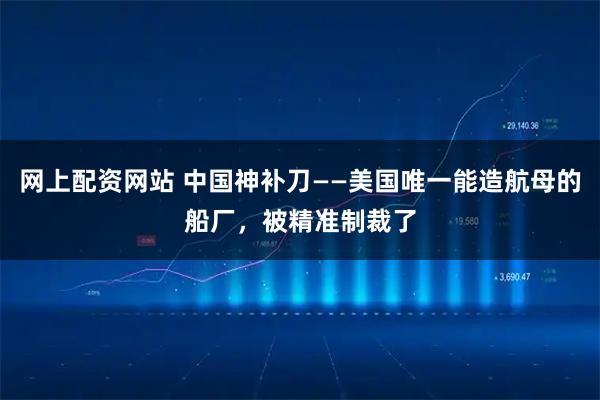 网上配资网站 中国神补刀——美国唯一能造航母的船厂，被精准制裁了