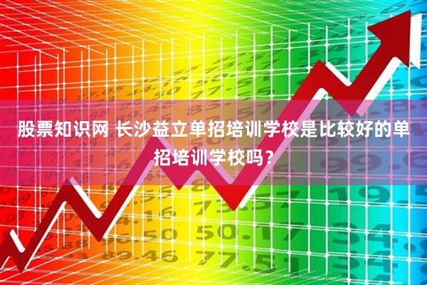 股票知识网 长沙益立单招培训学校是比较好的单招培训学校吗？