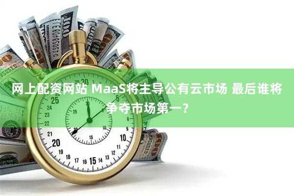 网上配资网站 MaaS将主导公有云市场 最后谁将争夺市场第一？