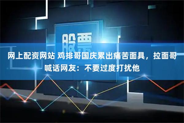 网上配资网站 鸡排哥国庆累出痛苦面具，拉面哥喊话网友：不要过度打扰他