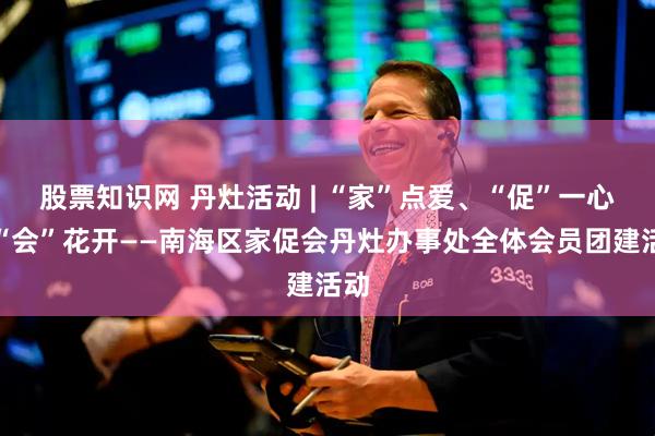 股票知识网 丹灶活动 | “家”点爱、“促”一心、“会”花开——南海区家促会丹灶办事处全体会员团建活动