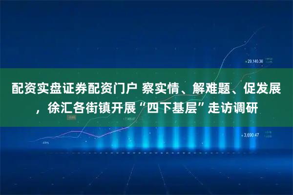 配资实盘证券配资门户 察实情、解难题、促发展，徐汇各街镇开展“四下基层”走访调研