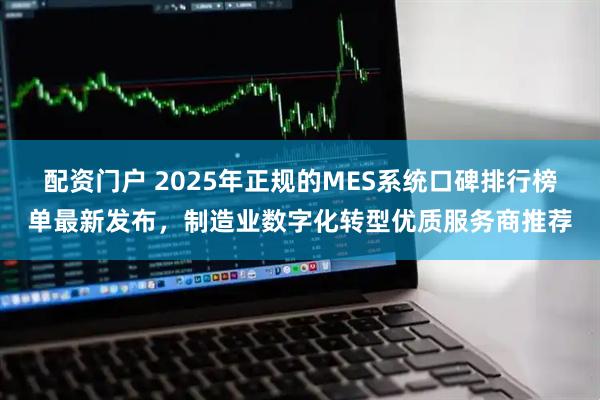 配资门户 2025年正规的MES系统口碑排行榜单最新发布，制造业数字化转型优质服务商推荐