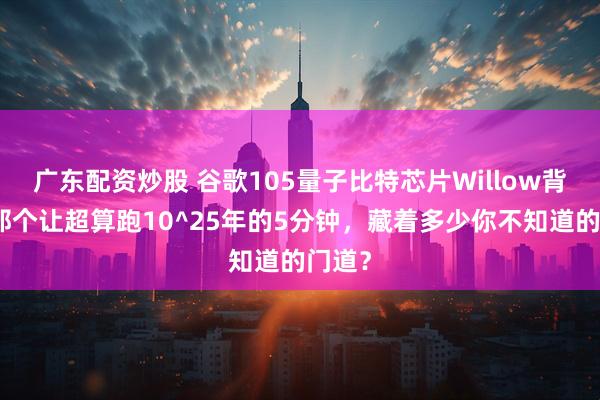 广东配资炒股 谷歌105量子比特芯片Willow背后：那个让超算跑10^25年的5分钟，藏着多少你不知道的门道？