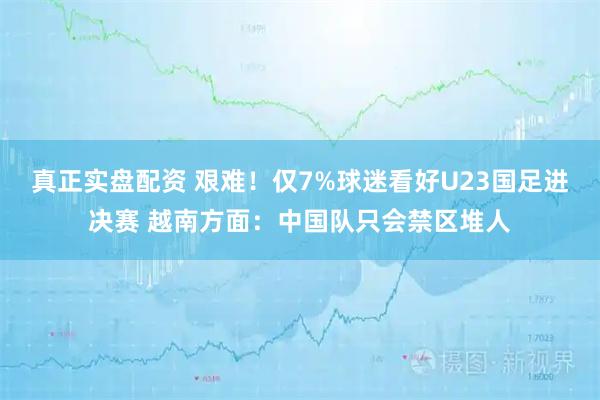 真正实盘配资 艰难！仅7%球迷看好U23国足进决赛 越南方面：中国队只会禁区堆人
