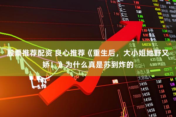 股票推荐配资 良心推荐《重生后，大小姐她野又娇！》为什么真是苏到炸的