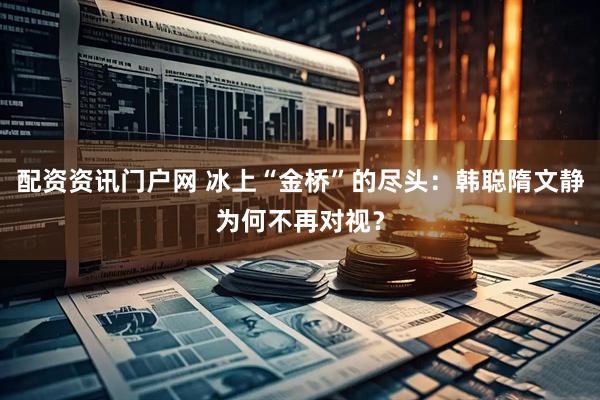 配资资讯门户网 冰上“金桥”的尽头：韩聪隋文静为何不再对视？