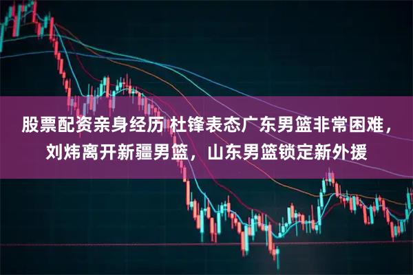 股票配资亲身经历 杜锋表态广东男篮非常困难，刘炜离开新疆男篮，山东男篮锁定新外援