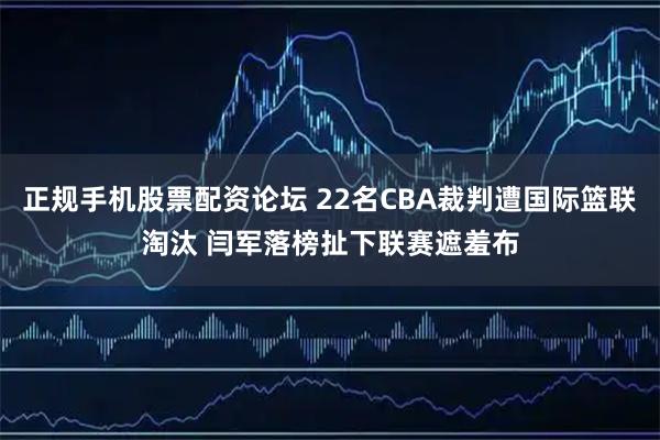 正规手机股票配资论坛 22名CBA裁判遭国际篮联淘汰 闫军落榜扯下联赛遮羞布