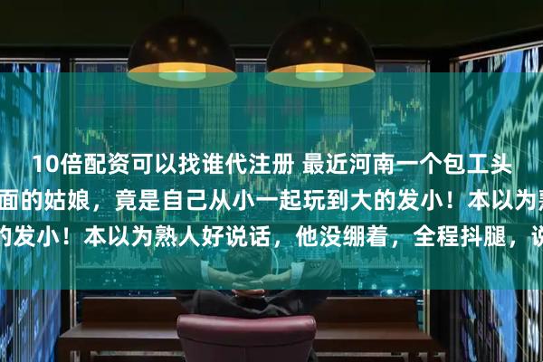 10倍配资可以找谁代注册 最近河南一个包工头小伙去相亲，没想到对面的姑娘，竟是自己从小一起玩到大的发小！本以为熟人好说话，他没绷着，全程抖腿，说话也随意