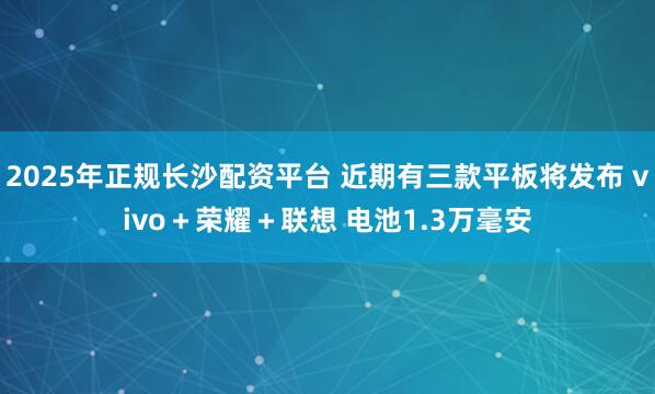 2025年正规长沙配资平台 近期有三款平板将发布 vivo＋荣耀＋联想 电池1.3万毫安