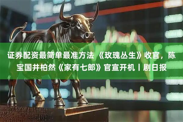 证券配资最简单最准方法 《玫瑰丛生》收官，陈宝国井柏然《家有七郎》官宣开机丨剧日报