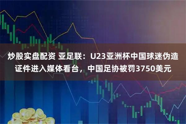 炒股实盘配资 亚足联:U23亚洲杯中国球迷伪造证件进入媒体看台,中国足协被罚3750美元