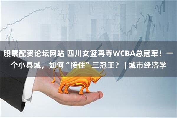 股票配资论坛网站 四川女篮再夺WCBA总冠军！一个小县城，如何“接住”三冠王？ | 城市经济学