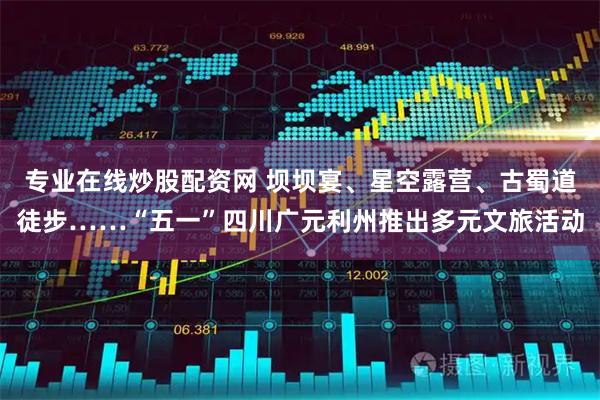 专业在线炒股配资网 坝坝宴、星空露营、古蜀道徒步……“五一”四川广元利州推出多元文旅活动
