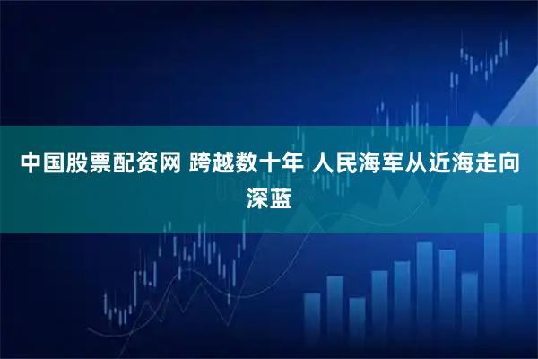 中国股票配资网 跨越数十年 人民海军从近海走向深蓝