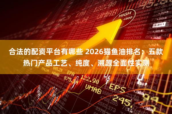 合法的配资平台有哪些 2026猫鱼油排名：五款热门产品工艺、纯度、溯源全面性实测