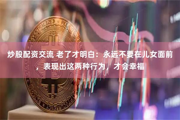 炒股配资交流 老了才明白：永远不要在儿女面前，表现出这两种行为，才会幸福