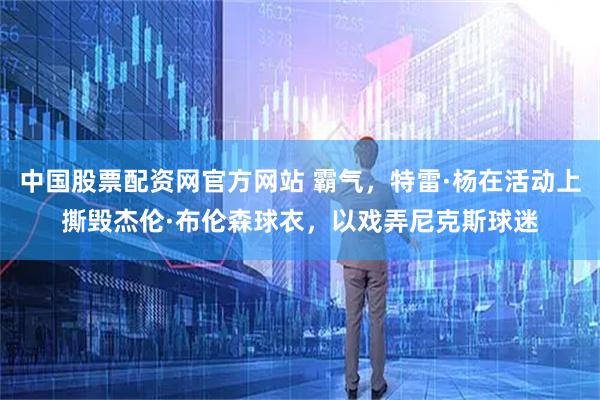 中国股票配资网官方网站 霸气,特雷·杨在活动上撕毁杰伦·布伦森球衣,以戏弄尼克斯球迷