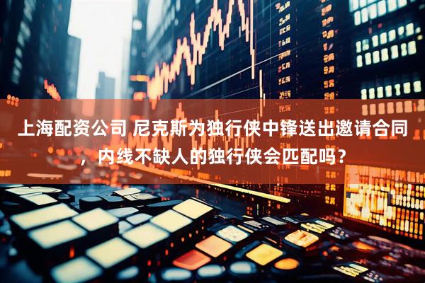 上海配资公司 尼克斯为独行侠中锋送出邀请合同,内线不缺人的独行侠会匹配吗?
