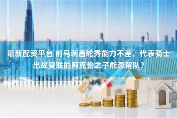 最新配资平台 前马刺首轮秀能力不差,代表骑士出战夏联的阿克伦之子能否留队?