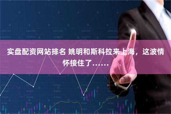 实盘配资网站排名 姚明和斯科拉来上海，这波情怀接住了……